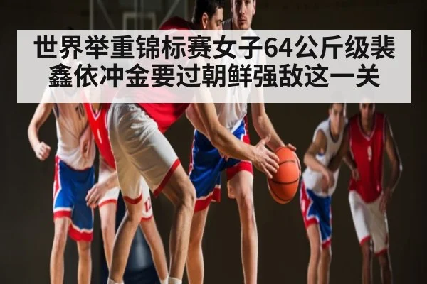 世界举重锦标赛女子64公斤级裴鑫依冲金要过朝鲜强敌这一关 | kaiyun