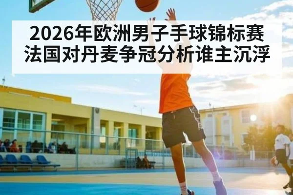 2026年欧洲男子手球锦标赛法国对丹麦争冠分析谁主沉浮