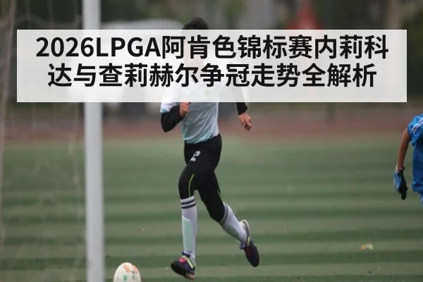 2026LPGA阿肯色锦标赛内莉科达与查莉赫尔争冠走势全解析